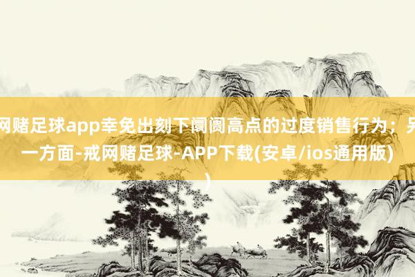 网赌足球app幸免出刻下阛阓高点的过度销售行为；另一方面-戒网赌足球-APP下载(安卓/ios通用版)