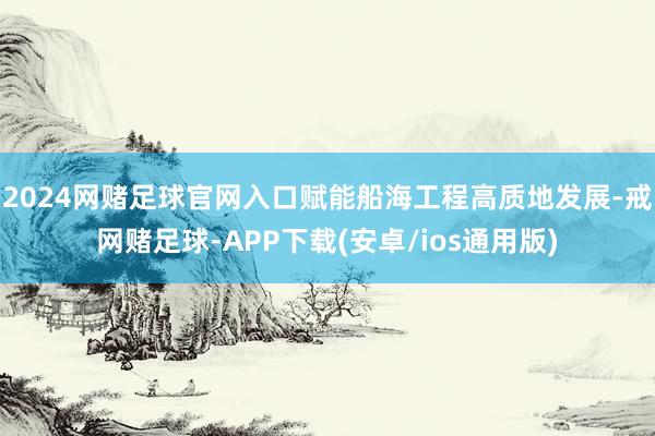 2024网赌足球官网入口赋能船海工程高质地发展-戒网赌足球-APP下载(安卓/ios通用版)