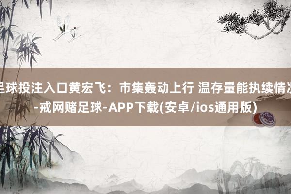 足球投注入口黄宏飞：市集轰动上行 温存量能执续情况-戒网赌足球-APP下载(安卓/ios通用版)