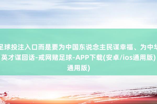 足球投注入口而是要为中国东说念主民谋幸福、为中华英才谋回话-戒网赌足球-APP下载(安卓/ios通用版)