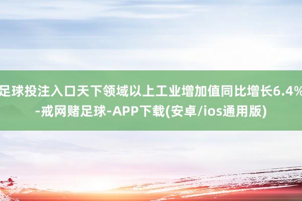 足球投注入口天下领域以上工业增加值同比增长6.4%-戒网赌足球-APP下载(安卓/ios通用版)