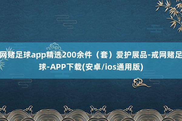 网赌足球app精选200余件（套）爱护展品-戒网赌足球-APP下载(安卓/ios通用版)