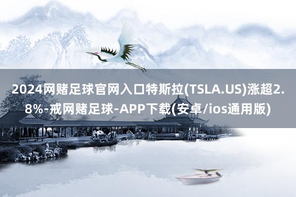 2024网赌足球官网入口特斯拉(TSLA.US)涨超2.8%-戒网赌足球-APP下载(安卓/ios通用版)