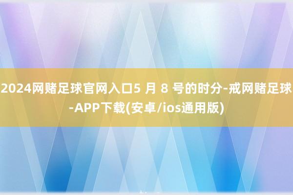 2024网赌足球官网入口5 月 8 号的时分-戒网赌足球-APP下载(安卓/ios通用版)