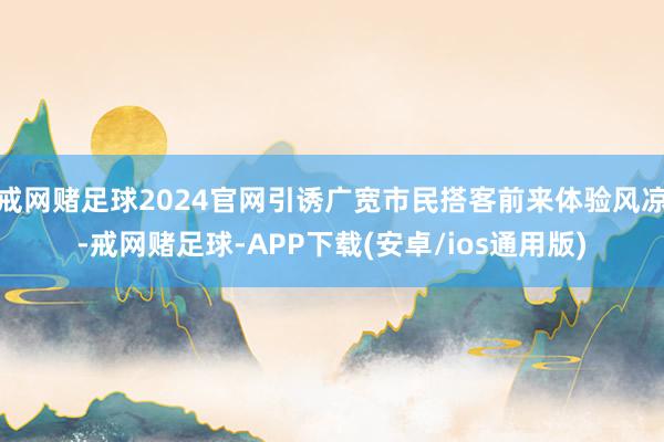 戒网赌足球2024官网引诱广宽市民搭客前来体验风凉-戒网赌足球-APP下载(安卓/ios通用版)