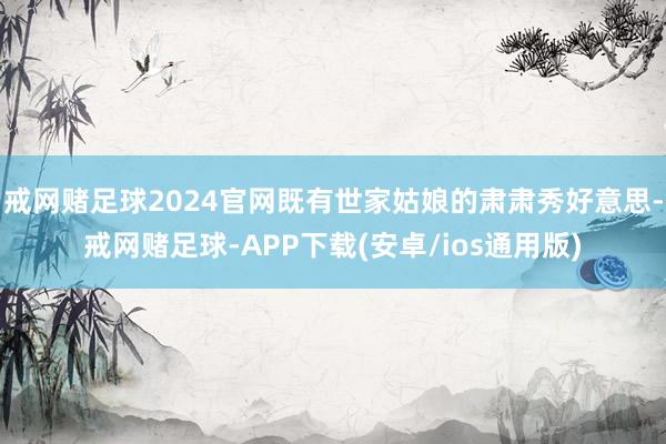 戒网赌足球2024官网既有世家姑娘的肃肃秀好意思-戒网赌足球-APP下载(安卓/ios通用版)