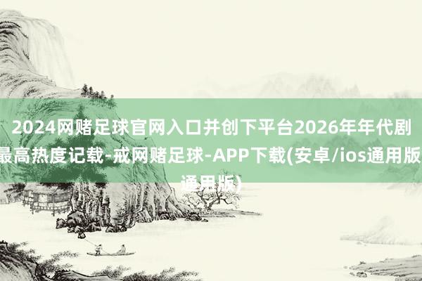2024网赌足球官网入口并创下平台2026年年代剧最高热度记载-戒网赌足球-APP下载(安卓/ios通用版)