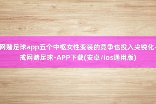 网赌足球app五个中枢女性变装的竞争也投入尖锐化-戒网赌足球-APP下载(安卓/ios通用版)