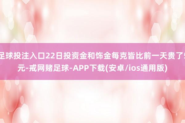 足球投注入口22日投资金和饰金每克皆比前一天贵了5元-戒网赌足球-APP下载(安卓/ios通用版)