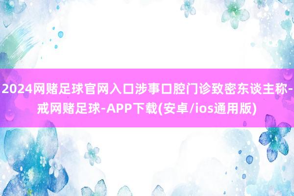 2024网赌足球官网入口涉事口腔门诊致密东谈主称-戒网赌足球-APP下载(安卓/ios通用版)