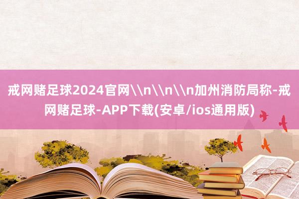戒网赌足球2024官网\n\n\n加州消防局称-戒网赌足球-APP下载(安卓/ios通用版)