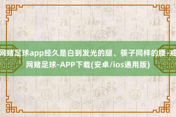 网赌足球app经久是白到发光的腿、筷子同样的腰-戒网赌足球-APP下载(安卓/ios通用版)