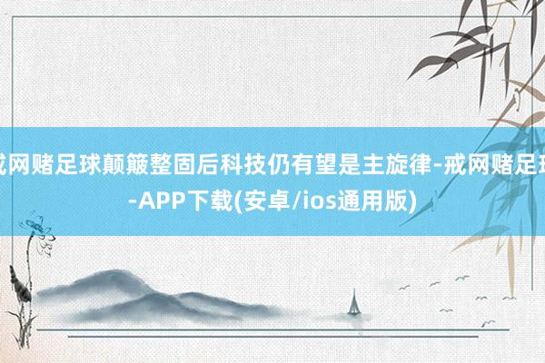 戒网赌足球颠簸整固后科技仍有望是主旋律-戒网赌足球-APP下载(安卓/ios通用版)
