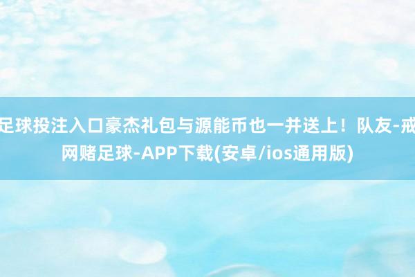 足球投注入口豪杰礼包与源能币也一并送上！队友-戒网赌足球-APP下载(安卓/ios通用版)