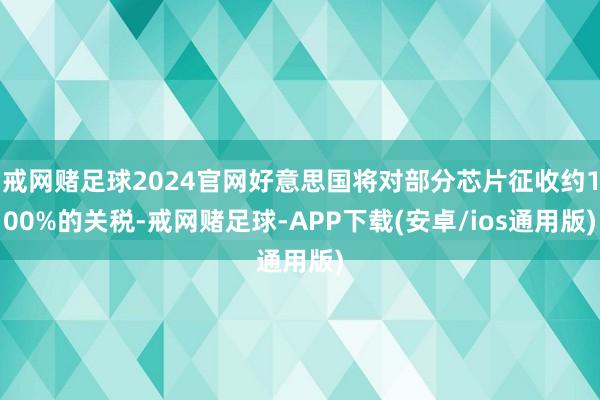 戒网赌足球2024官网好意思国将对部分芯片征收约100%的关税-戒网赌足球-APP下载(安卓/ios通用版)