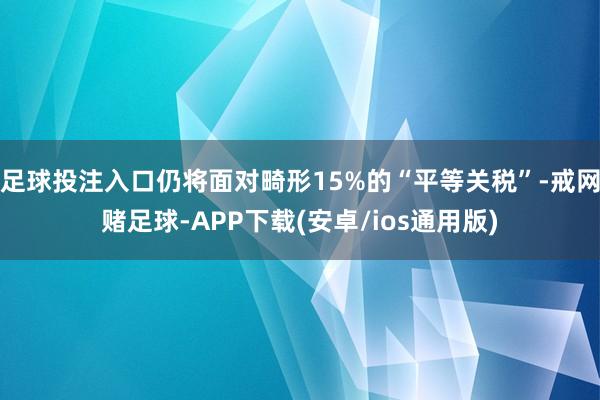 足球投注入口仍将面对畸形15%的“平等关税”-戒网赌足球-APP下载(安卓/ios通用版)