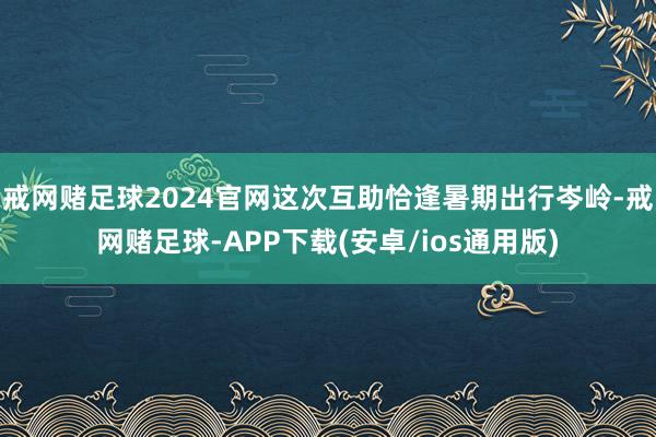 戒网赌足球2024官网这次互助恰逢暑期出行岑岭-戒网赌足球-APP下载(安卓/ios通用版)