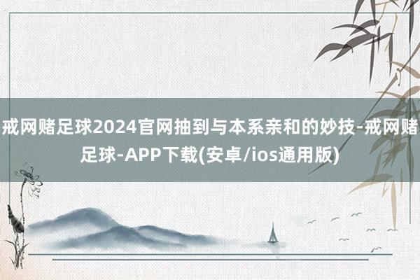 戒网赌足球2024官网抽到与本系亲和的妙技-戒网赌足球-APP下载(安卓/ios通用版)