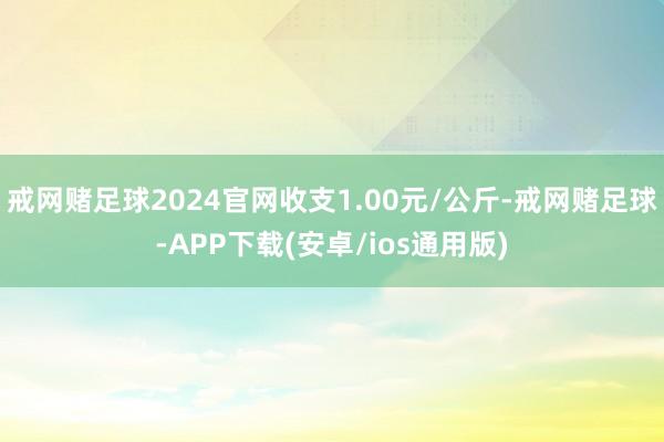 戒网赌足球2024官网收支1.00元/公斤-戒网赌足球-APP下载(安卓/ios通用版)