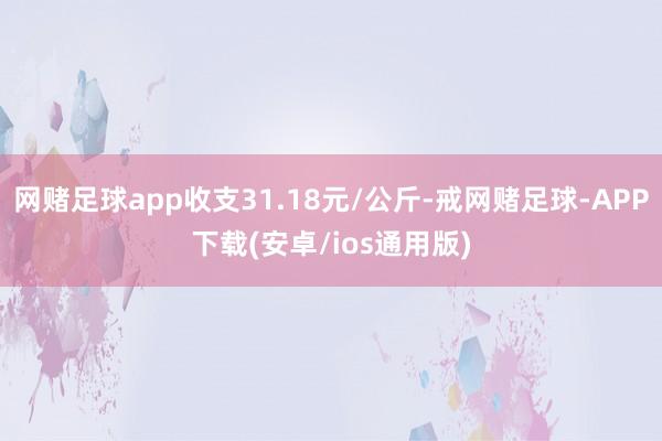 网赌足球app收支31.18元/公斤-戒网赌足球-APP下载(安卓/ios通用版)