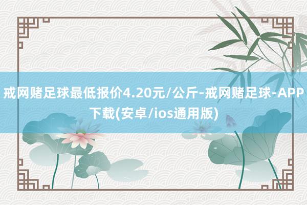 戒网赌足球最低报价4.20元/公斤-戒网赌足球-APP下载(安卓/ios通用版)