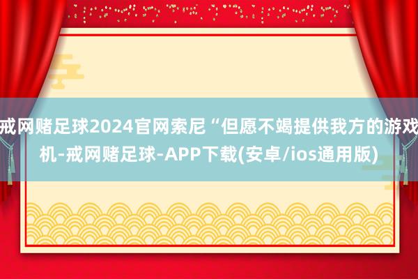 戒网赌足球2024官网索尼“但愿不竭提供我方的游戏机-戒网赌足球-APP下载(安卓/ios通用版)
