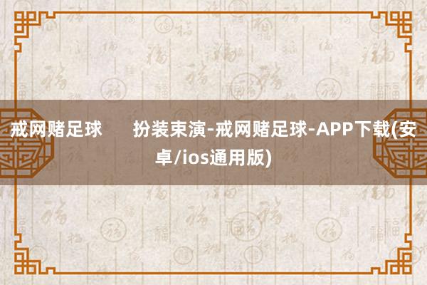 戒网赌足球      扮装束演-戒网赌足球-APP下载(安卓/ios通用版)