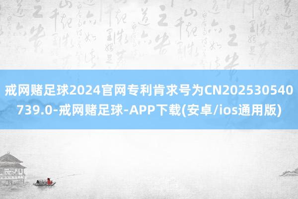 戒网赌足球2024官网专利肯求号为CN202530540739.0-戒网赌足球-APP下载(安卓/ios通用版)