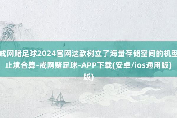戒网赌足球2024官网这款树立了海量存储空间的机型止境合算-戒网赌足球-APP下载(安卓/ios通用版)
