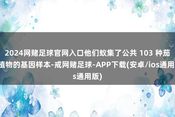 2024网赌足球官网入口他们蚁集了公共 103 种茄科植物的基因样本-戒网赌足球-APP下载(安卓/ios通用版)