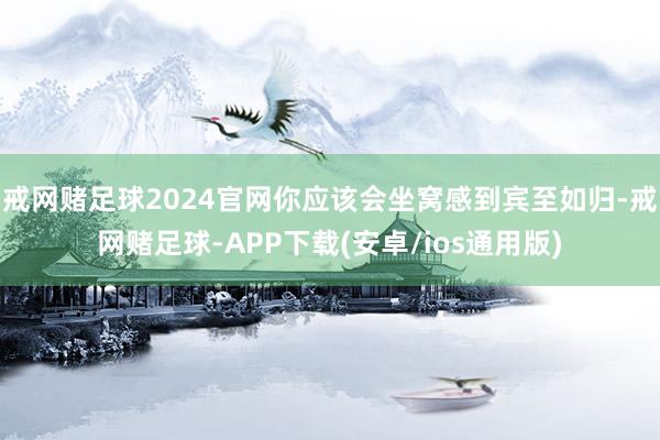 戒网赌足球2024官网你应该会坐窝感到宾至如归-戒网赌足球-APP下载(安卓/ios通用版)