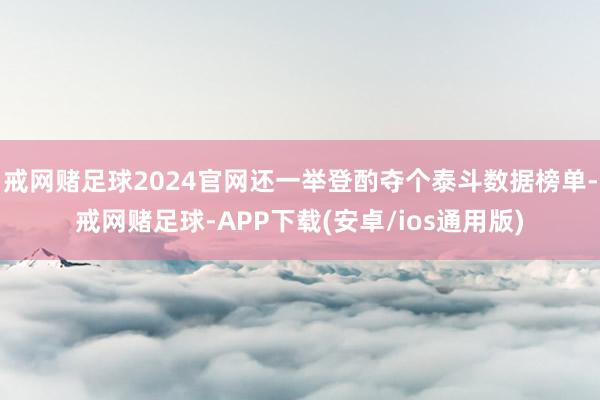 戒网赌足球2024官网还一举登酌夺个泰斗数据榜单-戒网赌足球-APP下载(安卓/ios通用版)