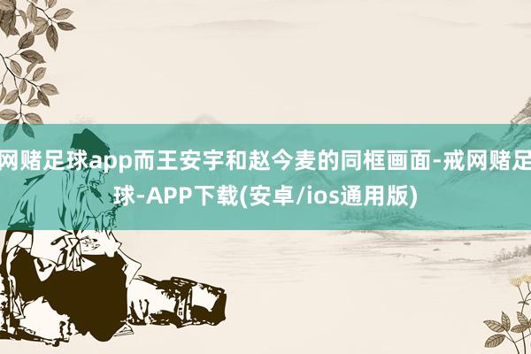 网赌足球app而王安宇和赵今麦的同框画面-戒网赌足球-APP下载(安卓/ios通用版)