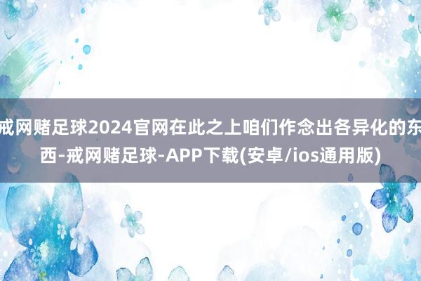 戒网赌足球2024官网在此之上咱们作念出各异化的东西-戒网赌足球-APP下载(安卓/ios通用版)