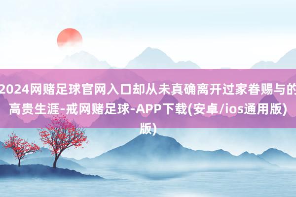 2024网赌足球官网入口却从未真确离开过家眷赐与的高贵生涯-戒网赌足球-APP下载(安卓/ios通用版)