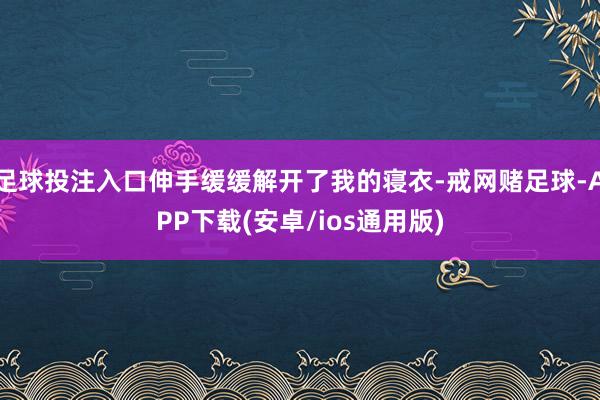 足球投注入口伸手缓缓解开了我的寝衣-戒网赌足球-APP下载(安卓/ios通用版)