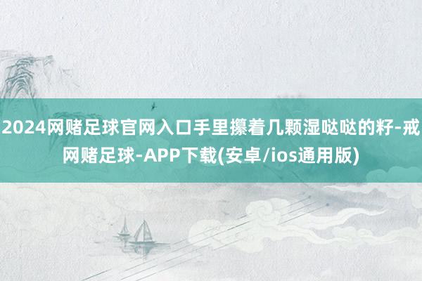 2024网赌足球官网入口手里攥着几颗湿哒哒的籽-戒网赌足球-APP下载(安卓/ios通用版)