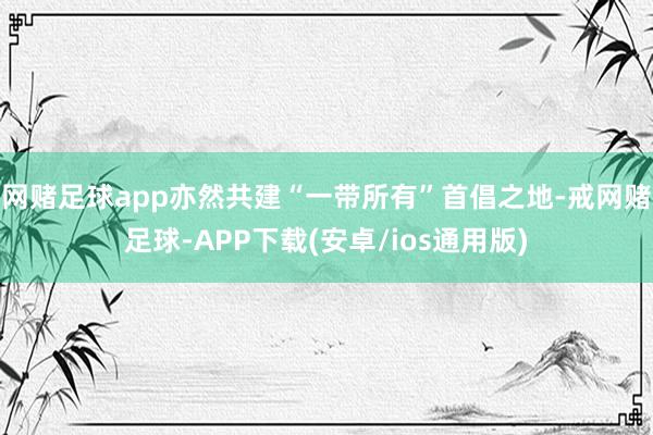 网赌足球app亦然共建“一带所有”首倡之地-戒网赌足球-APP下载(安卓/ios通用版)