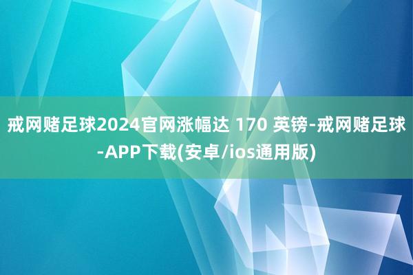 戒网赌足球2024官网涨幅达 170 英镑-戒网赌足球-APP下载(安卓/ios通用版)