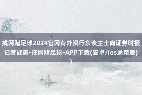 戒网赌足球2024官网　　有外资行东谈主士向证券时报记者裸露-戒网赌足球-APP下载(安卓/ios通用版)