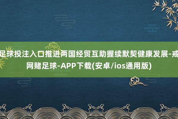 足球投注入口推进两国经贸互助握续默契健康发展-戒网赌足球-APP下载(安卓/ios通用版)