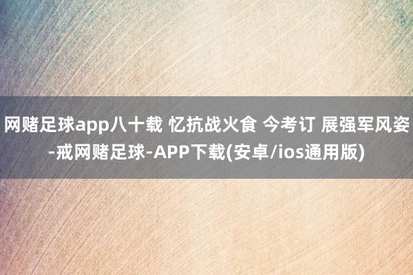 网赌足球app八十载 忆抗战火食 今考订 展强军风姿-戒网赌足球-APP下载(安卓/ios通用版)