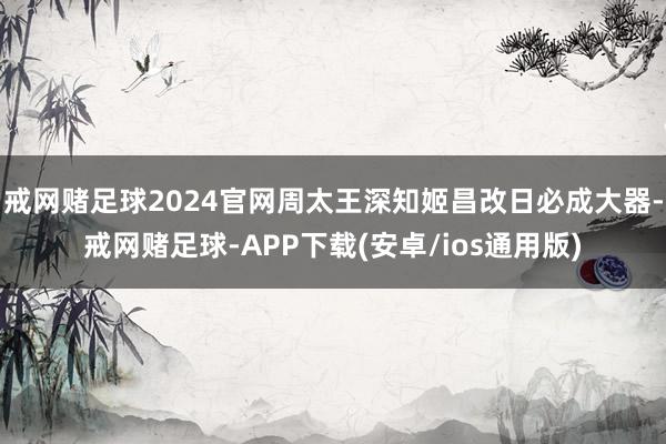戒网赌足球2024官网周太王深知姬昌改日必成大器-戒网赌足球-APP下载(安卓/ios通用版)