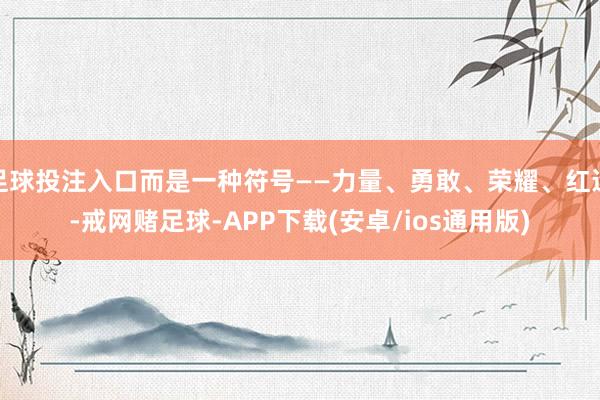 足球投注入口而是一种符号——力量、勇敢、荣耀、红运-戒网赌足球-APP下载(安卓/ios通用版)