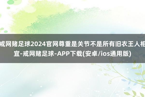 戒网赌足球2024官网尊重是关节不是所有旧衣王人相宜-戒网赌足球-APP下载(安卓/ios通用版)