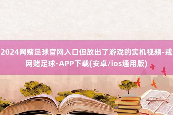 2024网赌足球官网入口但放出了游戏的实机视频-戒网赌足球-APP下载(安卓/ios通用版)