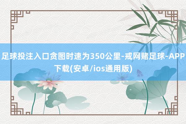 足球投注入口贪图时速为350公里-戒网赌足球-APP下载(安卓/ios通用版)