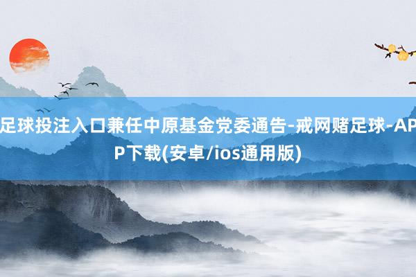 足球投注入口兼任中原基金党委通告-戒网赌足球-APP下载(安卓/ios通用版)