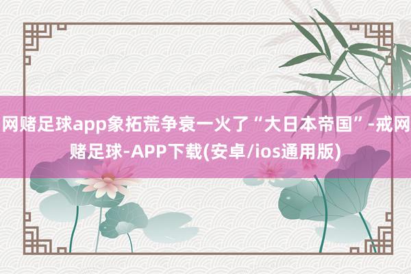 网赌足球app象拓荒争衰一火了“大日本帝国”-戒网赌足球-APP下载(安卓/ios通用版)