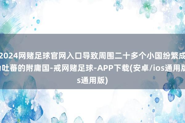2024网赌足球官网入口导致周围二十多个小国纷繁成为吐蕃的附庸国-戒网赌足球-APP下载(安卓/ios通用版)